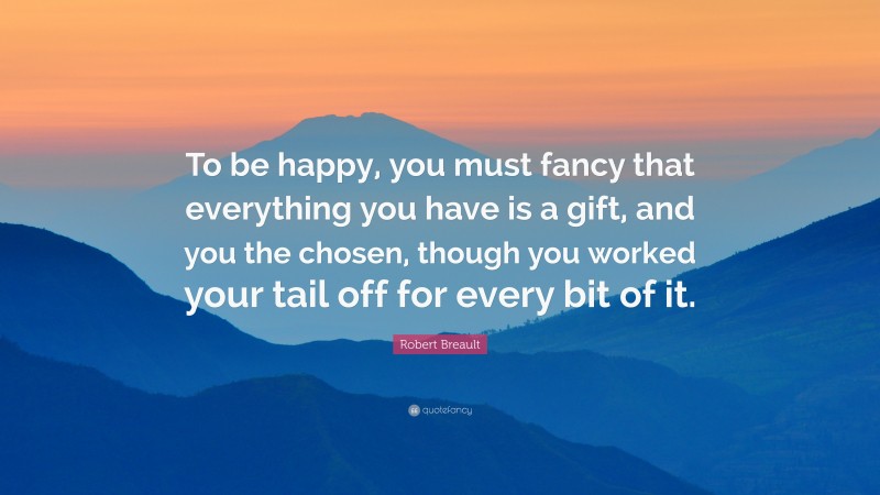 Robert Breault Quote: “To be happy, you must fancy that everything you have is a gift, and you the chosen, though you worked your tail off for every bit of it.”