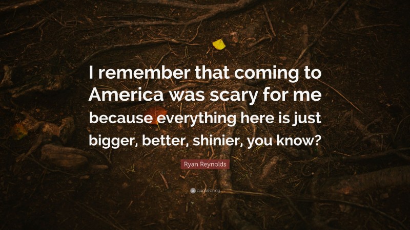 Ryan Reynolds Quote: “I remember that coming to America was scary for me because everything here is just bigger, better, shinier, you know?”
