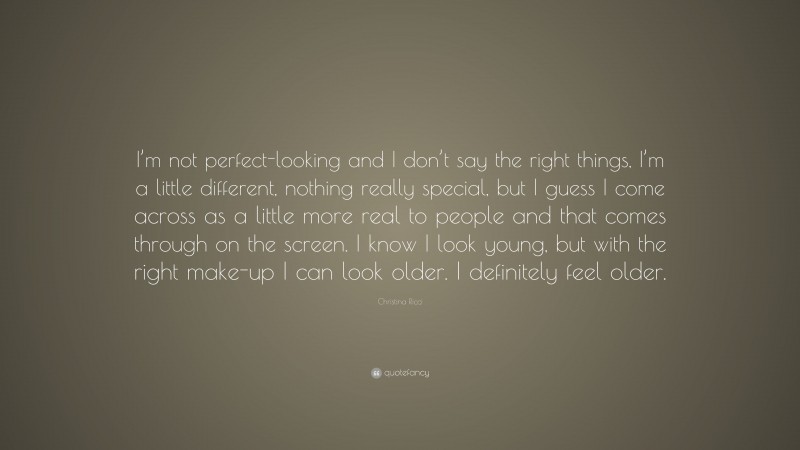 Christina Ricci Quote: “I’m not perfect-looking and I don’t say the right things, I’m a little different, nothing really special, but I guess I come across as a little more real to people and that comes through on the screen. I know I look young, but with the right make-up I can look older. I definitely feel older.”