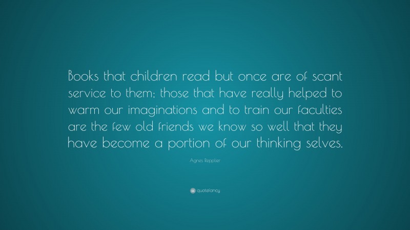 Agnes Repplier Quote: “Books that children read but once are of scant service to them; those that have really helped to warm our imaginations and to train our faculties are the few old friends we know so well that they have become a portion of our thinking selves.”