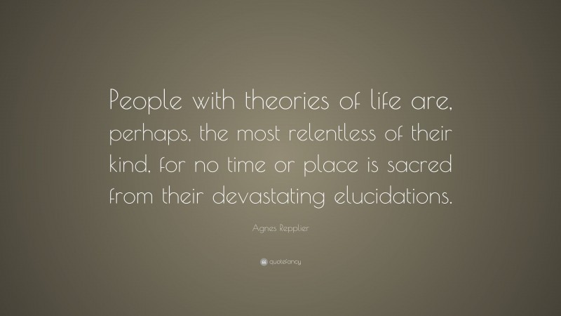 Agnes Repplier Quote: “People with theories of life are, perhaps, the most relentless of their kind, for no time or place is sacred from their devastating elucidations.”