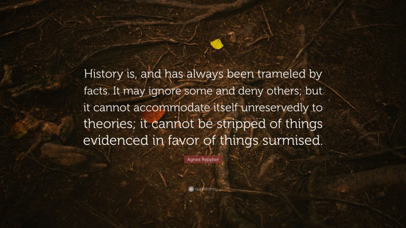 Agnes Repplier Quote: “History is, and has always been trameled by facts. It may ignore some and deny others; but it cannot accommodate itself unreservedly to theories; it cannot be stripped of things evidenced in favor of things surmised.”