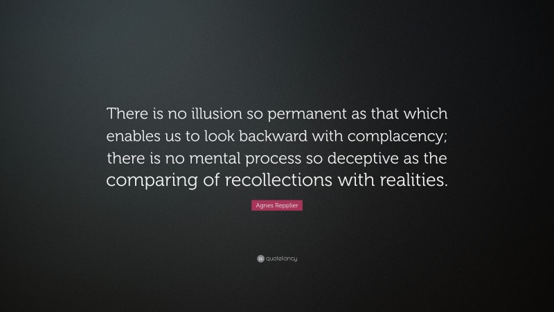Agnes Repplier Quote: “There is no illusion so permanent as that which enables us to look backward with complacency; there is no mental process so deceptive as the comparing of recollections with realities.”