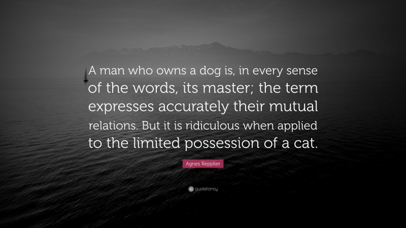 Agnes Repplier Quote: “A man who owns a dog is, in every sense of the words, its master; the term expresses accurately their mutual relations. But it is ridiculous when applied to the limited possession of a cat.”