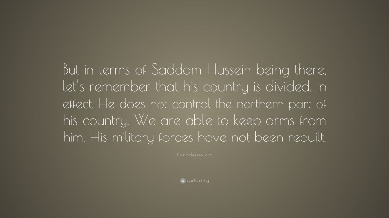 Condoleezza Rice Quote: “But in terms of Saddam Hussein being there, let’s remember that his country is divided, in effect. He does not control the northern part of his country. We are able to keep arms from him. His military forces have not been rebuilt.”