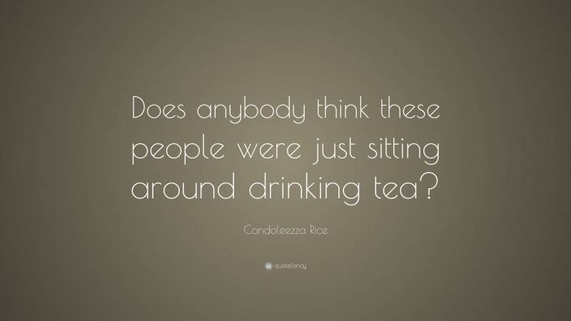 Condoleezza Rice Quote: “Does anybody think these people were just sitting around drinking tea?”