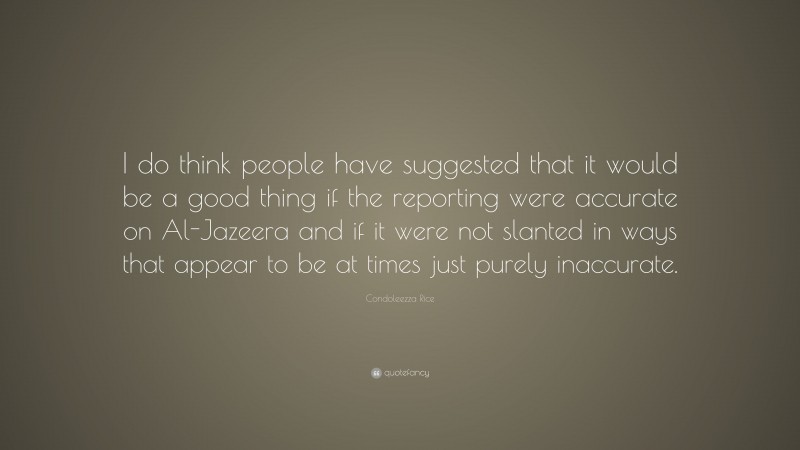 Condoleezza Rice Quote: “I do think people have suggested that it would be a good thing if the reporting were accurate on Al-Jazeera and if it were not slanted in ways that appear to be at times just purely inaccurate.”