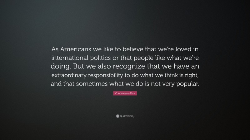 Condoleezza Rice Quote: “As Americans we like to believe that we’re loved in international politics or that people like what we’re doing. But we also recognize that we have an extraordinary responsibility to do what we think is right, and that sometimes what we do is not very popular.”