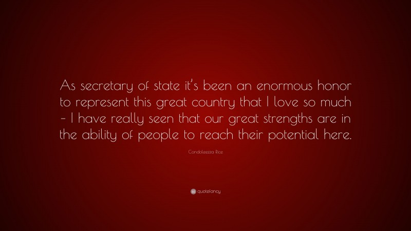 Condoleezza Rice Quote: “As secretary of state it’s been an enormous honor to represent this great country that I love so much – I have really seen that our great strengths are in the ability of people to reach their potential here.”