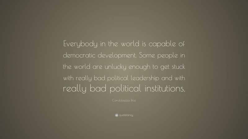 Condoleezza Rice Quote: “Everybody in the world is capable of democratic development. Some people in the world are unlucky enough to get stuck with really bad political leadership and with really bad political institutions.”