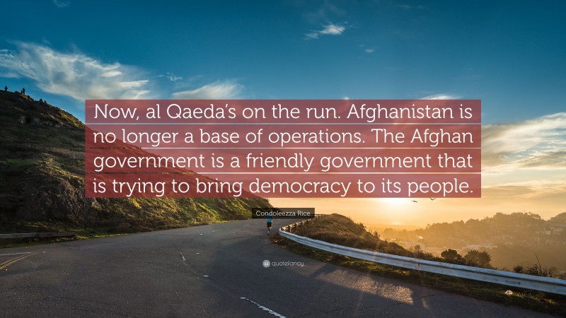 Condoleezza Rice Quote: “Now, al Qaeda’s on the run. Afghanistan is no longer a base of operations. The Afghan government is a friendly government that is trying to bring democracy to its people.”