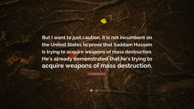 Condoleezza Rice Quote: “But I want to just caution, it is not incumbent on the United States to prove that Saddam Hussein is trying to acquire weapons of mass destruction. He’s already demonstrated that he’s trying to acquire weapons of mass destruction.”