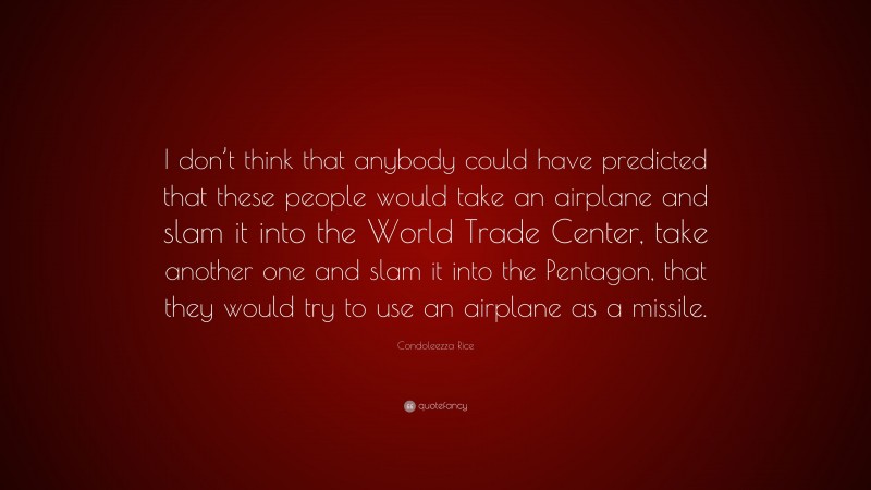 Condoleezza Rice Quote: “I don’t think that anybody could have predicted that these people would take an airplane and slam it into the World Trade Center, take another one and slam it into the Pentagon, that they would try to use an airplane as a missile.”