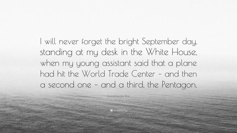 Condoleezza Rice Quote: “I will never forget the bright September day, standing at my desk in the White House, when my young assistant said that a plane had hit the World Trade Center – and then a second one – and a third, the Pentagon.”
