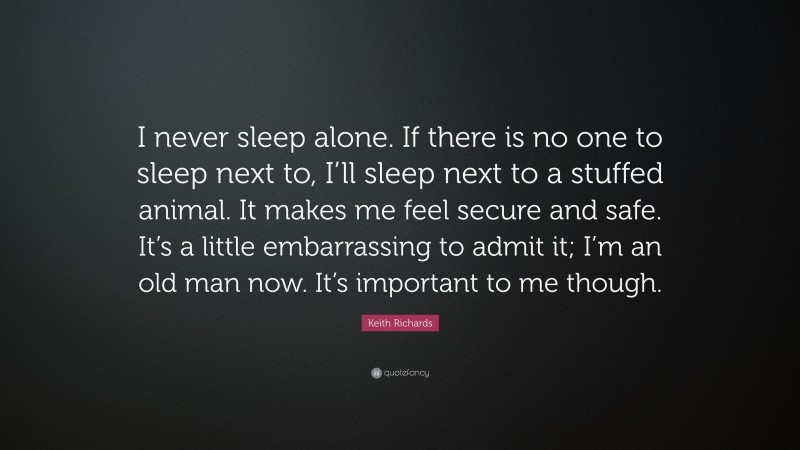 Keith Richards Quote: “I never sleep alone. If there is no one to sleep next to, I’ll sleep next to a stuffed animal. It makes me feel secure and safe. It’s a little embarrassing to admit it; I’m an old man now. It’s important to me though.”