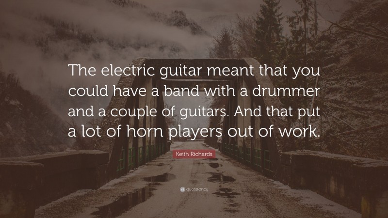 Keith Richards Quote: “The electric guitar meant that you could have a band with a drummer and a couple of guitars. And that put a lot of horn players out of work.”