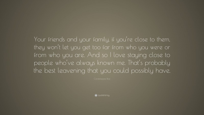 Condoleezza Rice Quote: “Your friends and your family, if you’re close to them, they won’t let you get too far from who you were or from who you are. And so I love staying close to people who’ve always known me. That’s probably the best leavening that you could possibly have.”