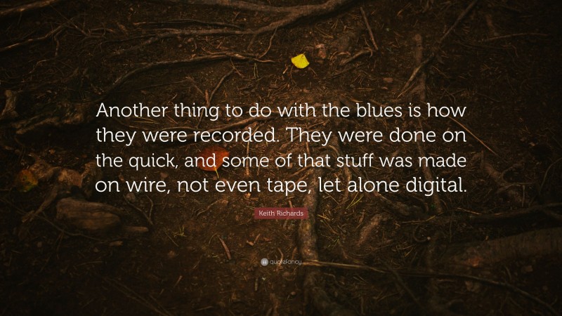 Keith Richards Quote: “Another thing to do with the blues is how they were recorded. They were done on the quick, and some of that stuff was made on wire, not even tape, let alone digital.”