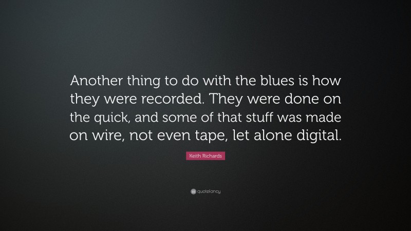 Keith Richards Quote: “Another thing to do with the blues is how they were recorded. They were done on the quick, and some of that stuff was made on wire, not even tape, let alone digital.”