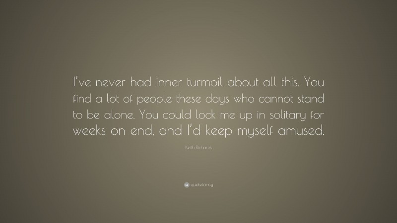 Keith Richards Quote: “I’ve never had inner turmoil about all this. You find a lot of people these days who cannot stand to be alone. You could lock me up in solitary for weeks on end, and I’d keep myself amused.”