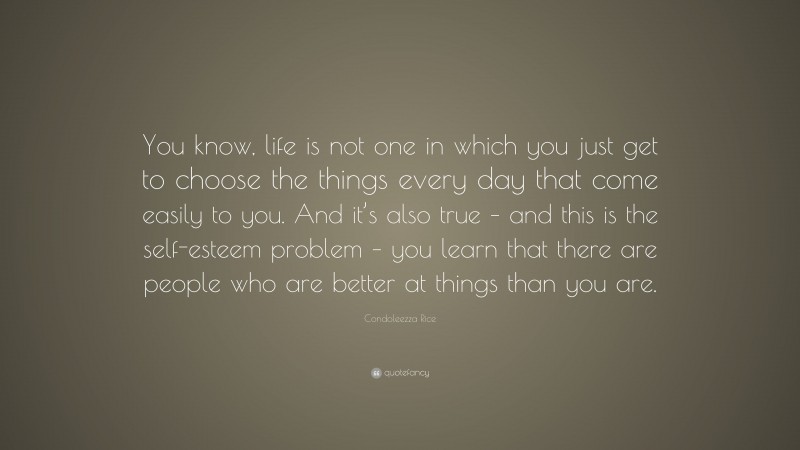 Condoleezza Rice Quote: “You know, life is not one in which you just get to choose the things every day that come easily to you. And it’s also true – and this is the self-esteem problem – you learn that there are people who are better at things than you are.”