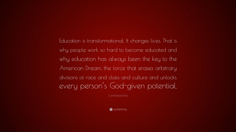 Condoleezza Rice Quote: “Education is transformational. It changes lives. That is why people work so hard to become educated and why education has always been the key to the American Dream, the force that erases arbitrary divisions of race and class and culture and unlocks every person’s God-given potential.”