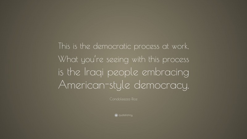 Condoleezza Rice Quote: “This is the democratic process at work, What you’re seeing with this process is the Iraqi people embracing American-style democracy.”