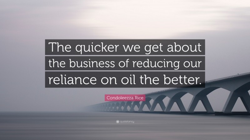 Condoleezza Rice Quote: “The quicker we get about the business of reducing our reliance on oil the better.”