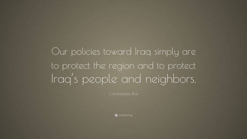 Condoleezza Rice Quote: “Our policies toward Iraq simply are to protect the region and to protect Iraq’s people and neighbors.”