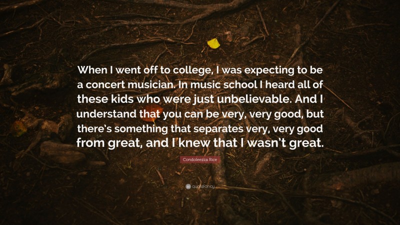 Condoleezza Rice Quote: “When I went off to college, I was expecting to be a concert musician. In music school I heard all of these kids who were just unbelievable. And I understand that you can be very, very good, but there’s something that separates very, very good from great, and I knew that I wasn’t great.”