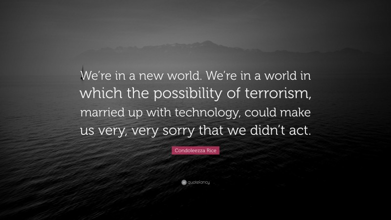 Condoleezza Rice Quote: “We’re in a new world. We’re in a world in which the possibility of terrorism, married up with technology, could make us very, very sorry that we didn’t act.”