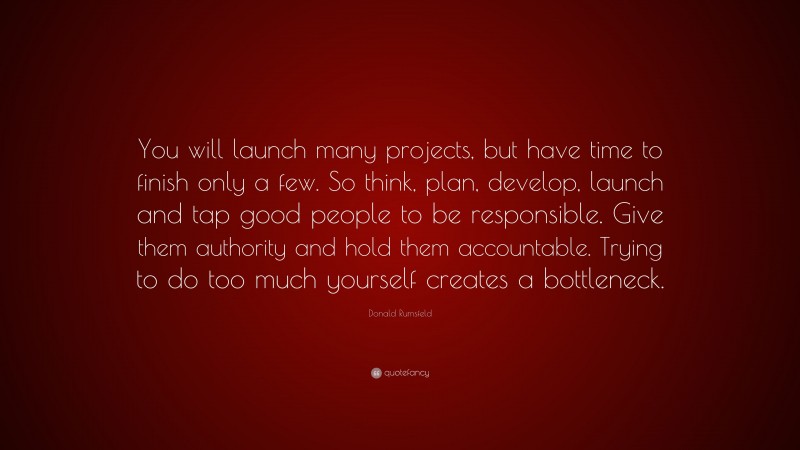 Donald Rumsfeld Quote: “You will launch many projects, but have time to finish only a few. So think, plan, develop, launch and tap good people to be responsible. Give them authority and hold them accountable. Trying to do too much yourself creates a bottleneck.”