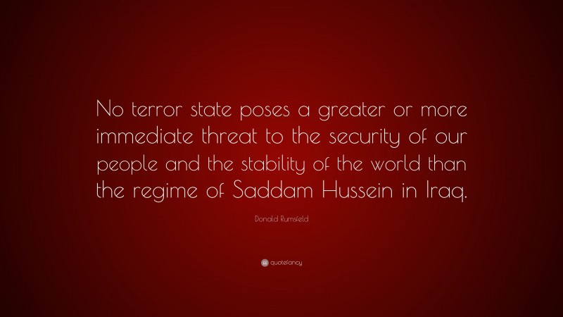 Donald Rumsfeld Quote: “No terror state poses a greater or more immediate threat to the security of our people and the stability of the world than the regime of Saddam Hussein in Iraq.”