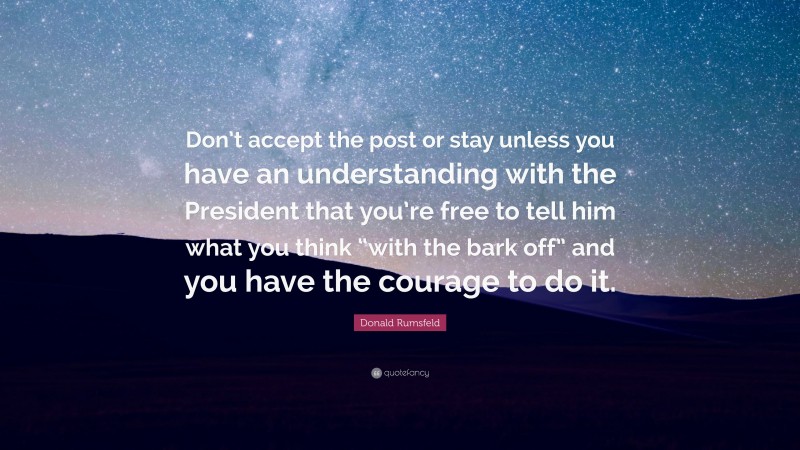 Donald Rumsfeld Quote: “Don’t accept the post or stay unless you have an understanding with the President that you’re free to tell him what you think “with the bark off” and you have the courage to do it.”