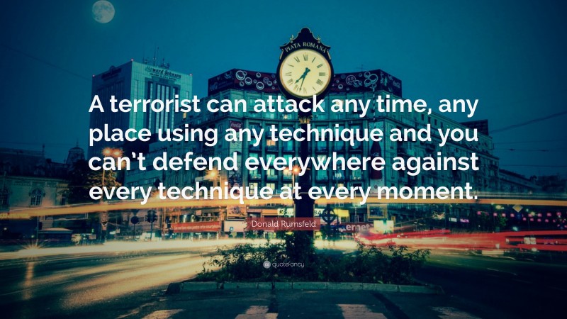 Donald Rumsfeld Quote: “A terrorist can attack any time, any place using any technique and you can’t defend everywhere against every technique at every moment.”