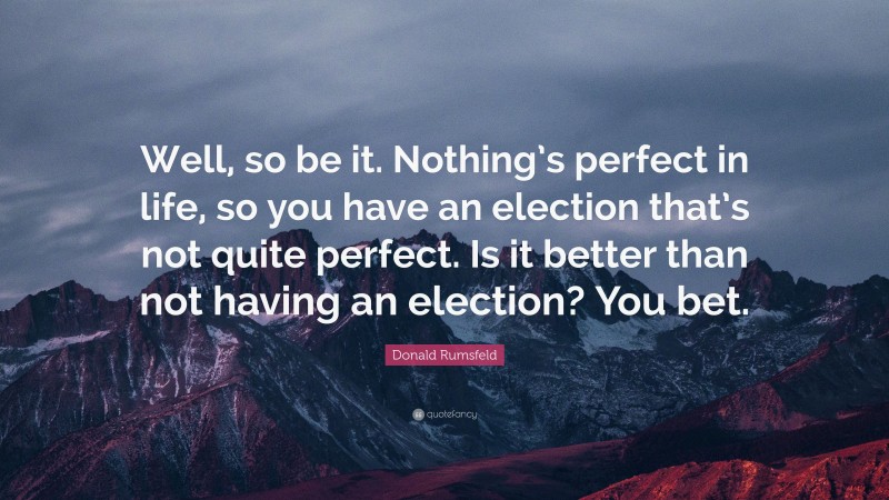 Donald Rumsfeld Quote: “Well, so be it. Nothing’s perfect in life, so you have an election that’s not quite perfect. Is it better than not having an election? You bet.”