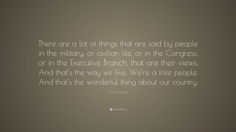 Donald Rumsfeld Quote: “There are a lot of things that are said by people in the military, or civilian life, or in the Congress, or in the Executive Branch, that are their views. And that’s the way we live. We’re a free people. And that’s the wonderful thing about our country.”