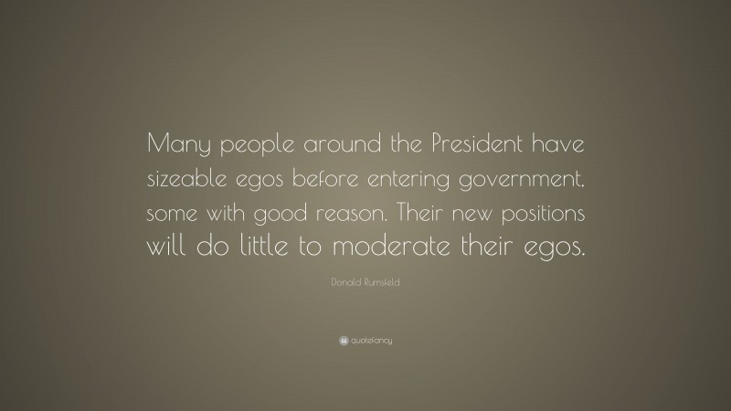 Donald Rumsfeld Quote: “Many people around the President have sizeable egos before entering government, some with good reason. Their new positions will do little to moderate their egos.”