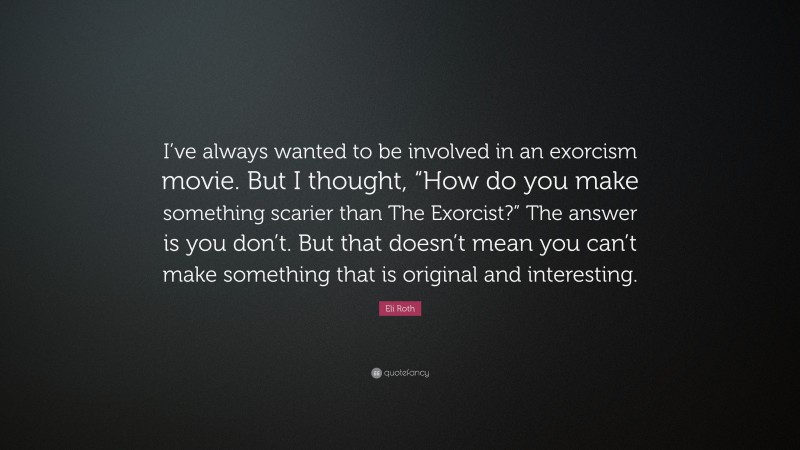 Eli Roth Quote: “I’ve always wanted to be involved in an exorcism movie. But I thought, “How do you make something scarier than The Exorcist?” The answer is you don’t. But that doesn’t mean you can’t make something that is original and interesting.”