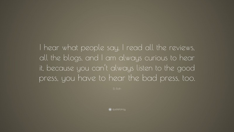 Eli Roth Quote: “I hear what people say, I read all the reviews, all the blogs, and I am always curious to hear it, because you can’t always listen to the good press, you have to hear the bad press, too.”