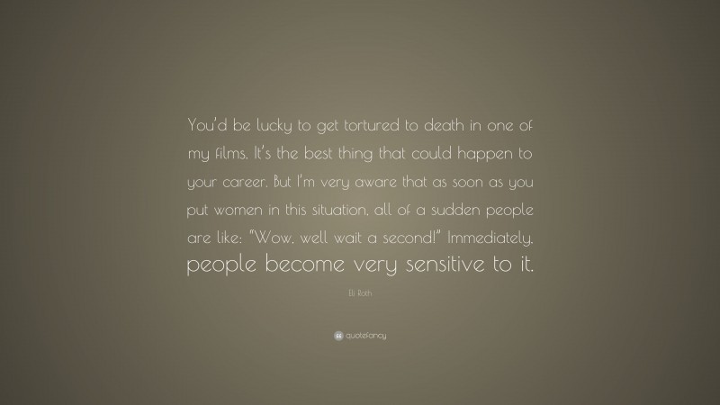 Eli Roth Quote: “You’d be lucky to get tortured to death in one of my films. It’s the best thing that could happen to your career. But I’m very aware that as soon as you put women in this situation, all of a sudden people are like: “Wow, well wait a second!” Immediately, people become very sensitive to it.”