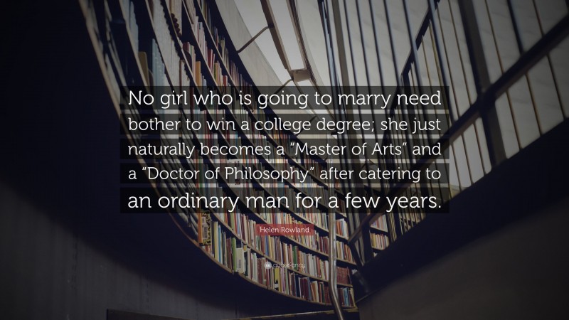 Helen Rowland Quote: “No girl who is going to marry need bother to win a college degree; she just naturally becomes a “Master of Arts” and a “Doctor of Philosophy” after catering to an ordinary man for a few years.”