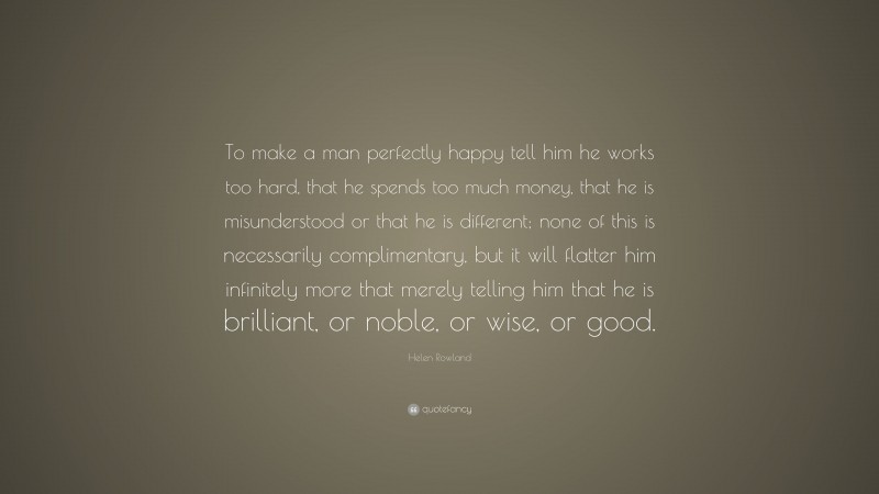 Helen Rowland Quote: “To make a man perfectly happy tell him he works too hard, that he spends too much money, that he is misunderstood or that he is different; none of this is necessarily complimentary, but it will flatter him infinitely more that merely telling him that he is brilliant, or noble, or wise, or good.”