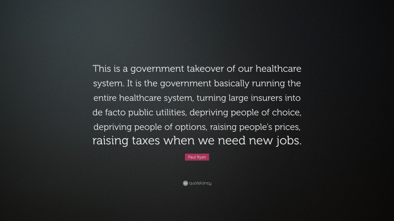 Paul Ryan Quote: “This is a government takeover of our healthcare system. It is the government basically running the entire healthcare system, turning large insurers into de facto public utilities, depriving people of choice, depriving people of options, raising people’s prices, raising taxes when we need new jobs.”