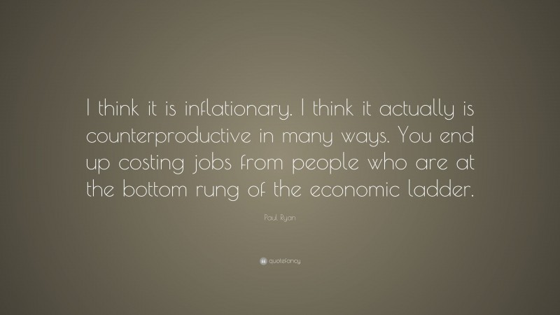 Paul Ryan Quote: “I think it is inflationary. I think it actually is counterproductive in many ways. You end up costing jobs from people who are at the bottom rung of the economic ladder.”
