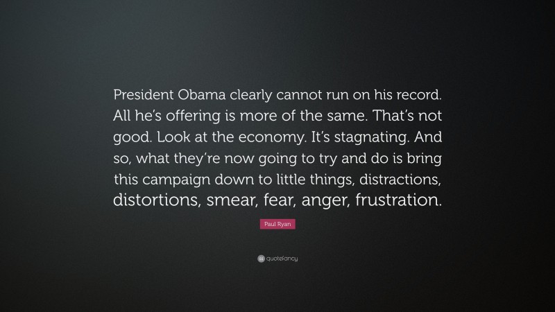 Paul Ryan Quote: “President Obama clearly cannot run on his record. All he’s offering is more of the same. That’s not good. Look at the economy. It’s stagnating. And so, what they’re now going to try and do is bring this campaign down to little things, distractions, distortions, smear, fear, anger, frustration.”