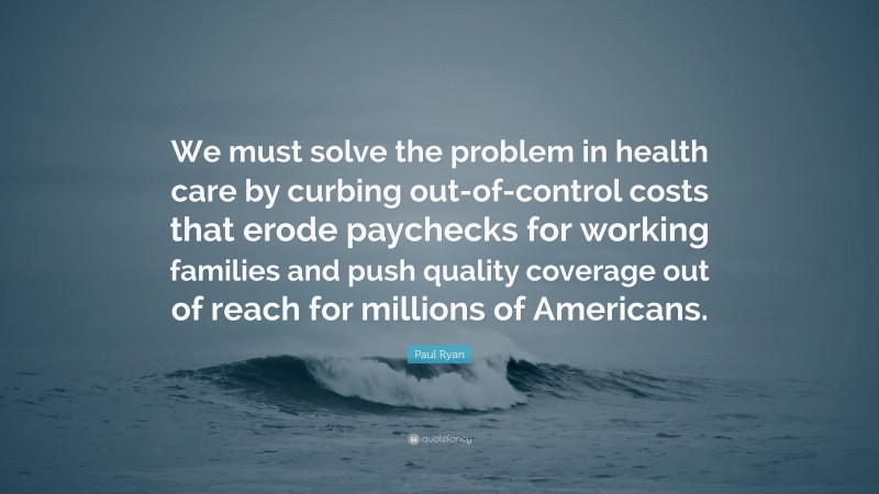 Paul Ryan Quote: “We must solve the problem in health care by curbing out-of-control costs that erode paychecks for working families and push quality coverage out of reach for millions of Americans.”