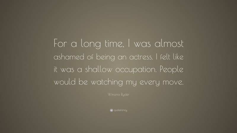 Winona Ryder Quote: “For a long time, I was almost ashamed of being an actress. I felt like it was a shallow occupation. People would be watching my every move.”