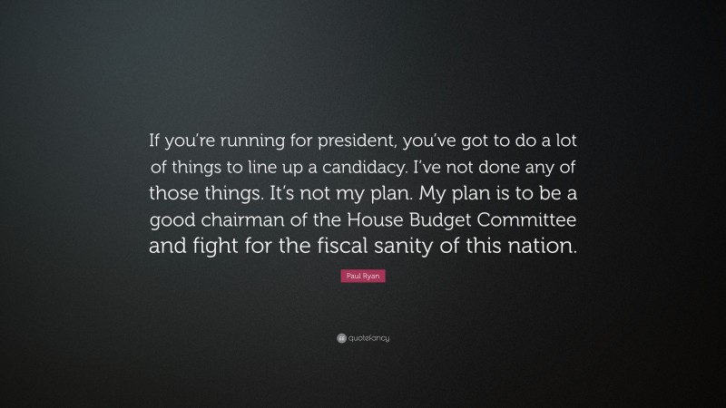 Paul Ryan Quote: “If you’re running for president, you’ve got to do a lot of things to line up a candidacy. I’ve not done any of those things. It’s not my plan. My plan is to be a good chairman of the House Budget Committee and fight for the fiscal sanity of this nation.”