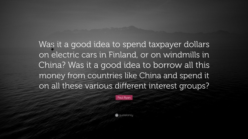Paul Ryan Quote: “Was it a good idea to spend taxpayer dollars on electric cars in Finland, or on windmills in China? Was it a good idea to borrow all this money from countries like China and spend it on all these various different interest groups?”